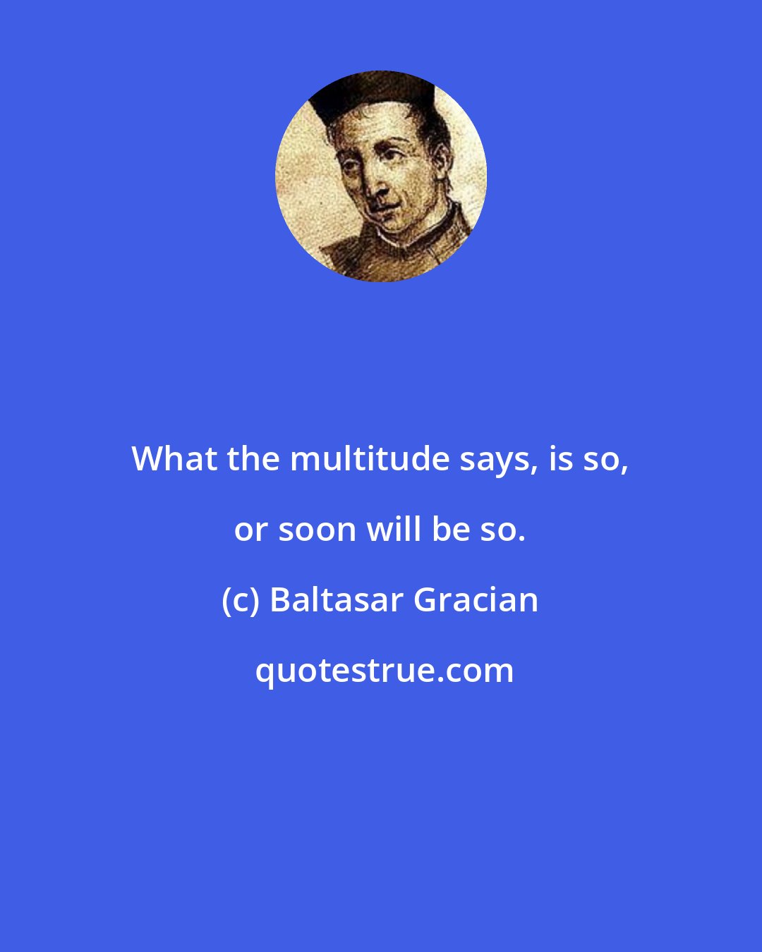 Baltasar Gracian: What the multitude says, is so, or soon will be so.