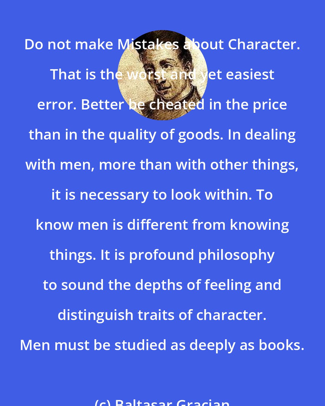 Baltasar Gracian: Do not make Mistakes about Character. That is the worst and yet easiest error. Better be cheated in the price than in the quality of goods. In dealing with men, more than with other things, it is necessary to look within. To know men is different from knowing things. It is profound philosophy to sound the depths of feeling and distinguish traits of character. Men must be studied as deeply as books.
