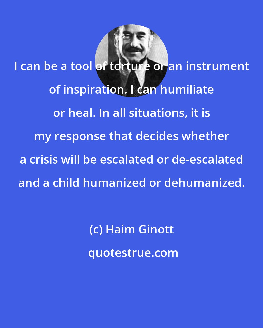 Haim Ginott: I can be a tool of torture or an instrument of inspiration. I can humiliate or heal. In all situations, it is my response that decides whether a crisis will be escalated or de-escalated and a child humanized or dehumanized.