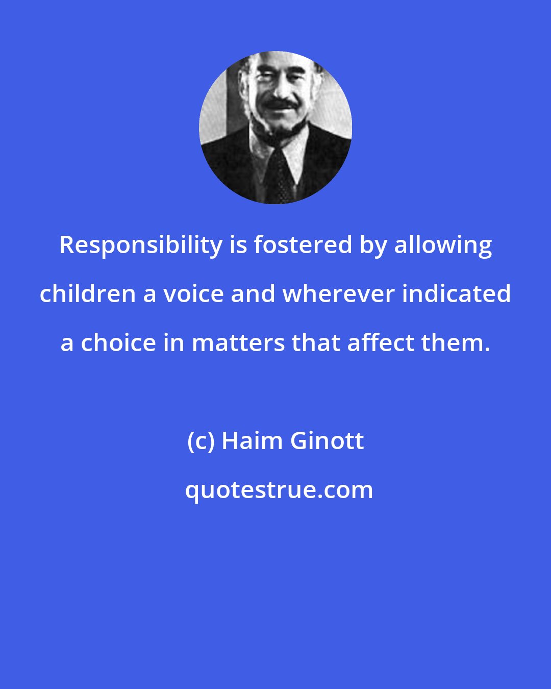Haim Ginott: Responsibility is fostered by allowing children a voice and wherever indicated a choice in matters that affect them.