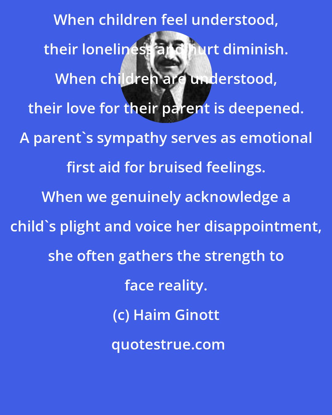 Haim Ginott: When children feel understood, their loneliness and hurt diminish. When children are understood, their love for their parent is deepened. A parent's sympathy serves as emotional first aid for bruised feelings. When we genuinely acknowledge a child's plight and voice her disappointment, she often gathers the strength to face reality.