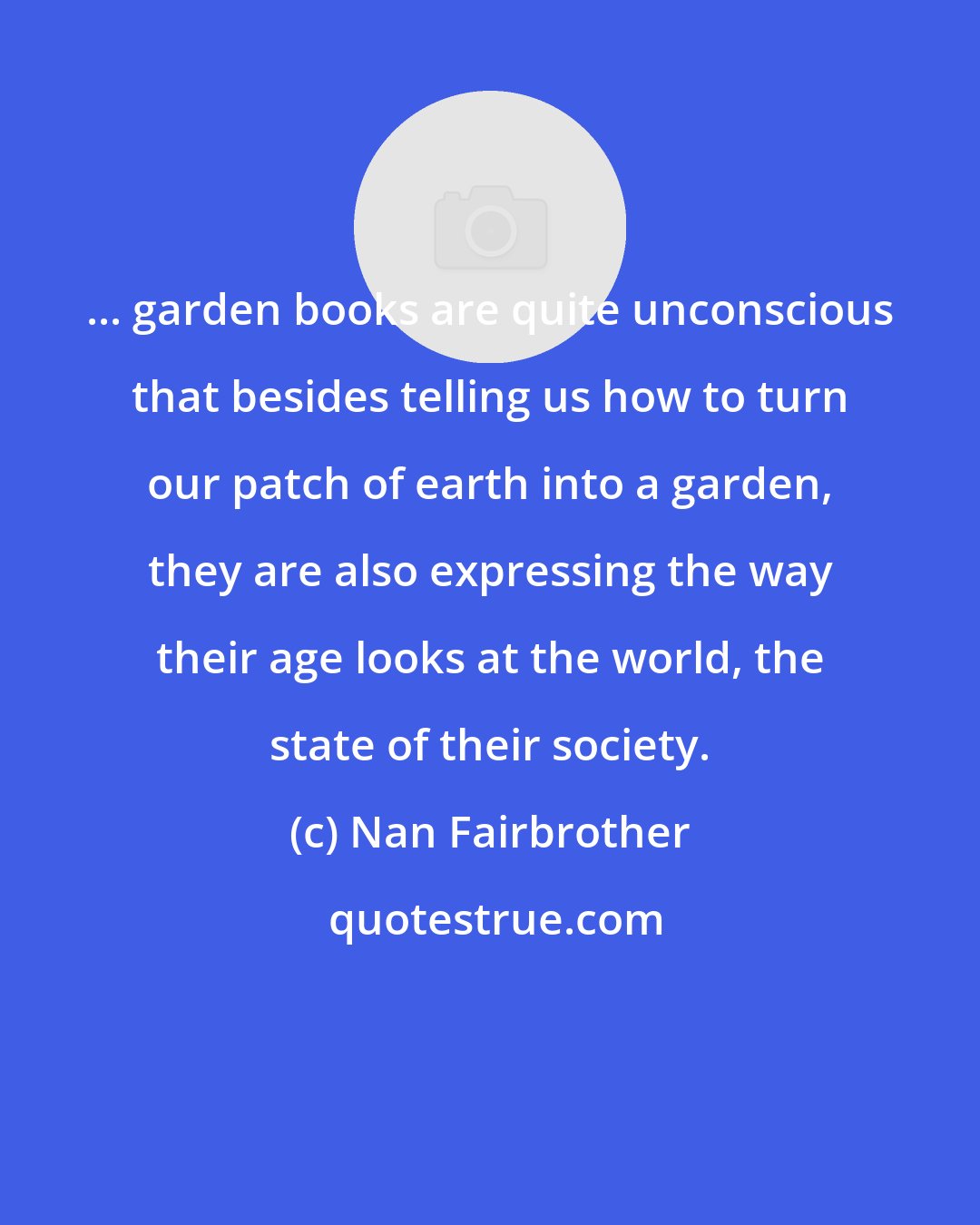 Nan Fairbrother: ... garden books are quite unconscious that besides telling us how to turn our patch of earth into a garden, they are also expressing the way their age looks at the world, the state of their society.