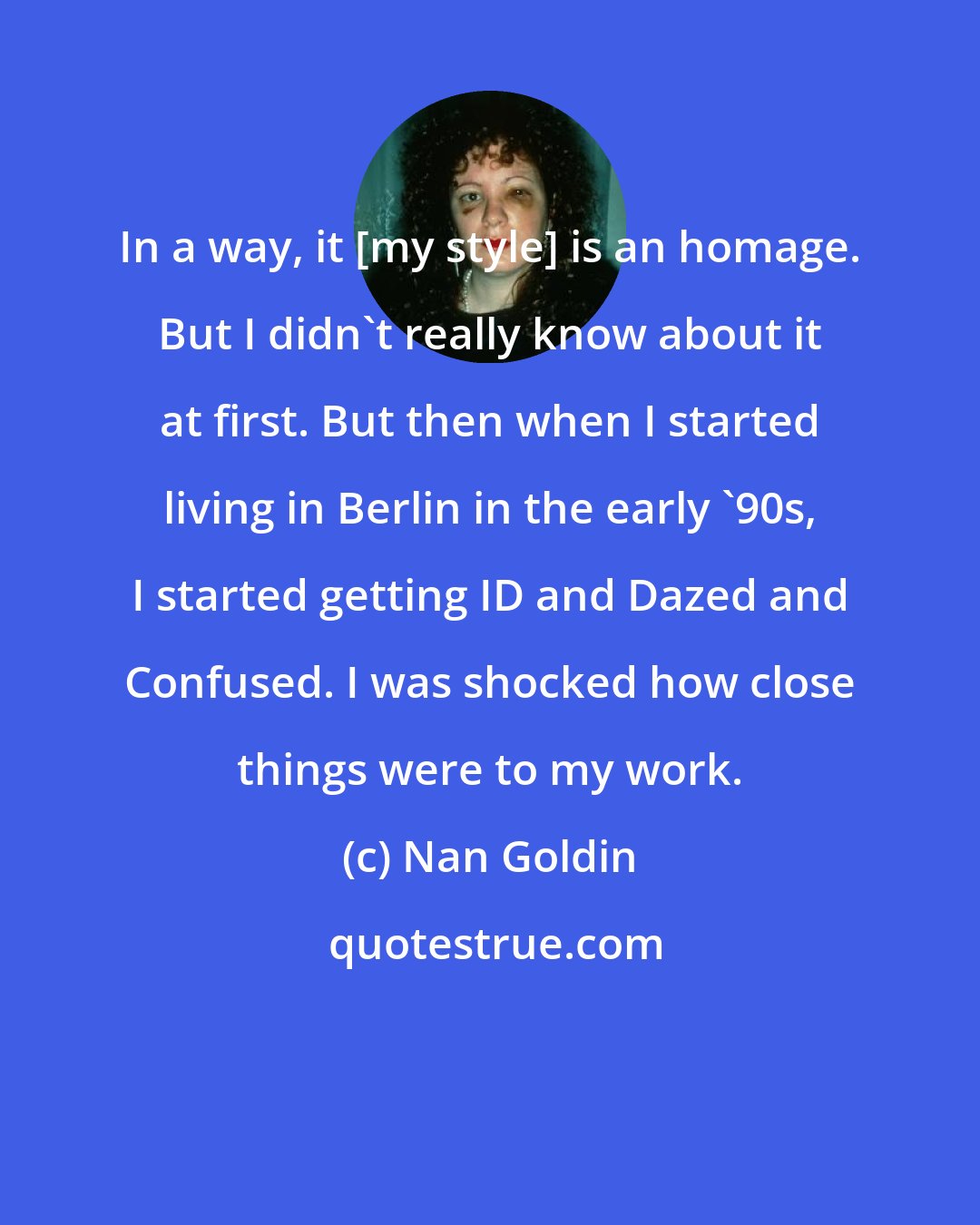 Nan Goldin: In a way, it [my style] is an homage. But I didn't really know about it at first. But then when I started living in Berlin in the early '90s, I started getting ID and Dazed and Confused. I was shocked how close things were to my work.