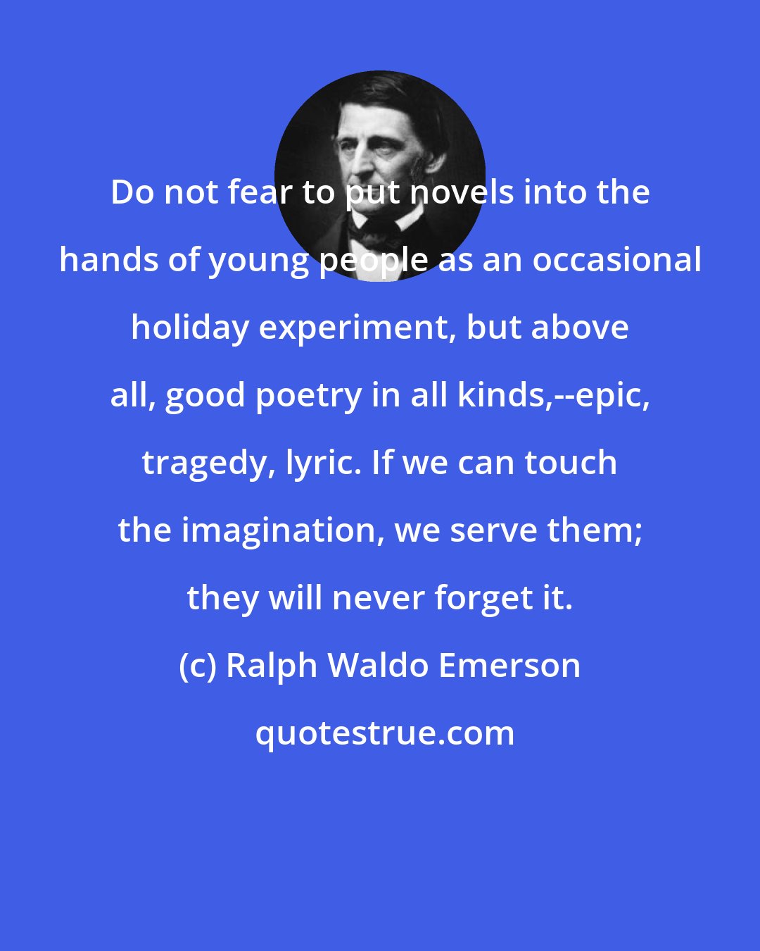 Ralph Waldo Emerson: Do not fear to put novels into the hands of young people as an occasional holiday experiment, but above all, good poetry in all kinds,--epic, tragedy, lyric. If we can touch the imagination, we serve them; they will never forget it.