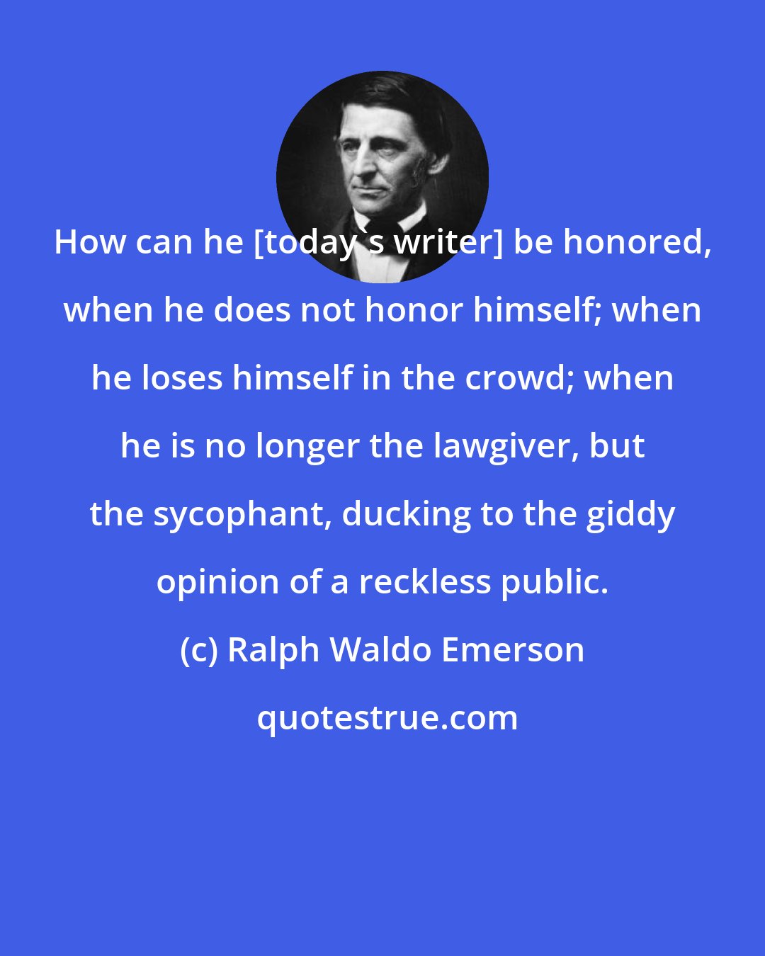 Ralph Waldo Emerson: How can he [today's writer] be honored, when he does not honor himself; when he loses himself in the crowd; when he is no longer the lawgiver, but the sycophant, ducking to the giddy opinion of a reckless public.