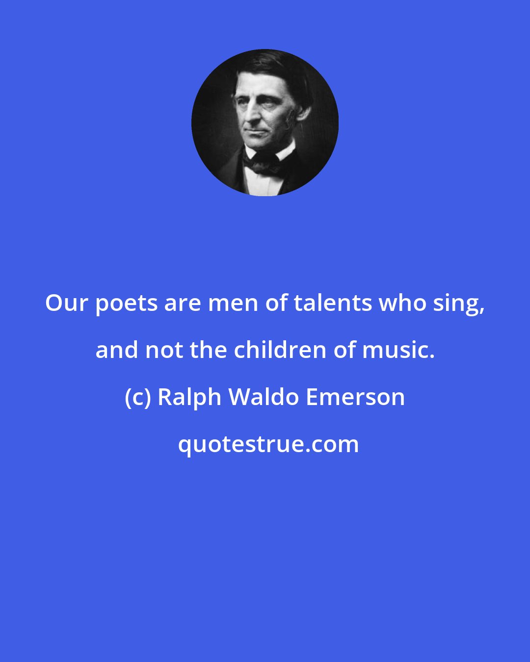 Ralph Waldo Emerson: Our poets are men of talents who sing, and not the children of music.
