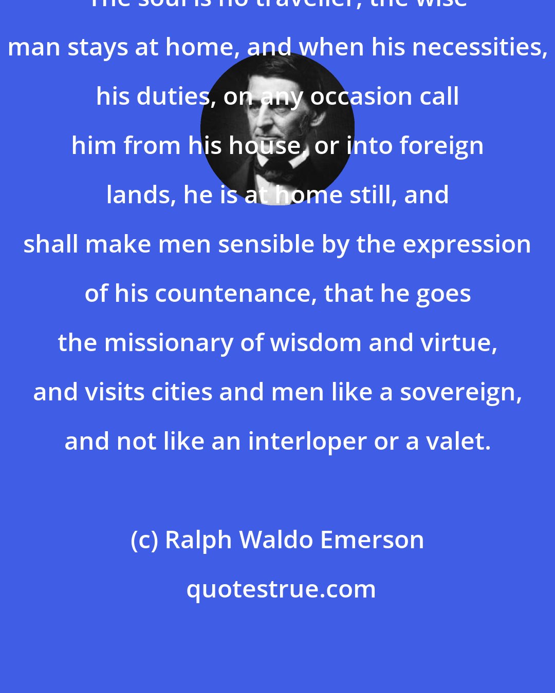 Ralph Waldo Emerson: The soul is no traveller; the wise man stays at home, and when his necessities, his duties, on any occasion call him from his house, or into foreign lands, he is at home still, and shall make men sensible by the expression of his countenance, that he goes the missionary of wisdom and virtue, and visits cities and men like a sovereign, and not like an interloper or a valet.