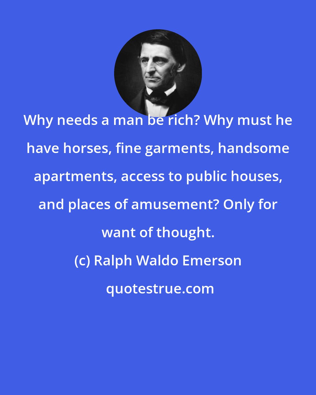 Ralph Waldo Emerson: Why needs a man be rich? Why must he have horses, fine garments, handsome apartments, access to public houses, and places of amusement? Only for want of thought.