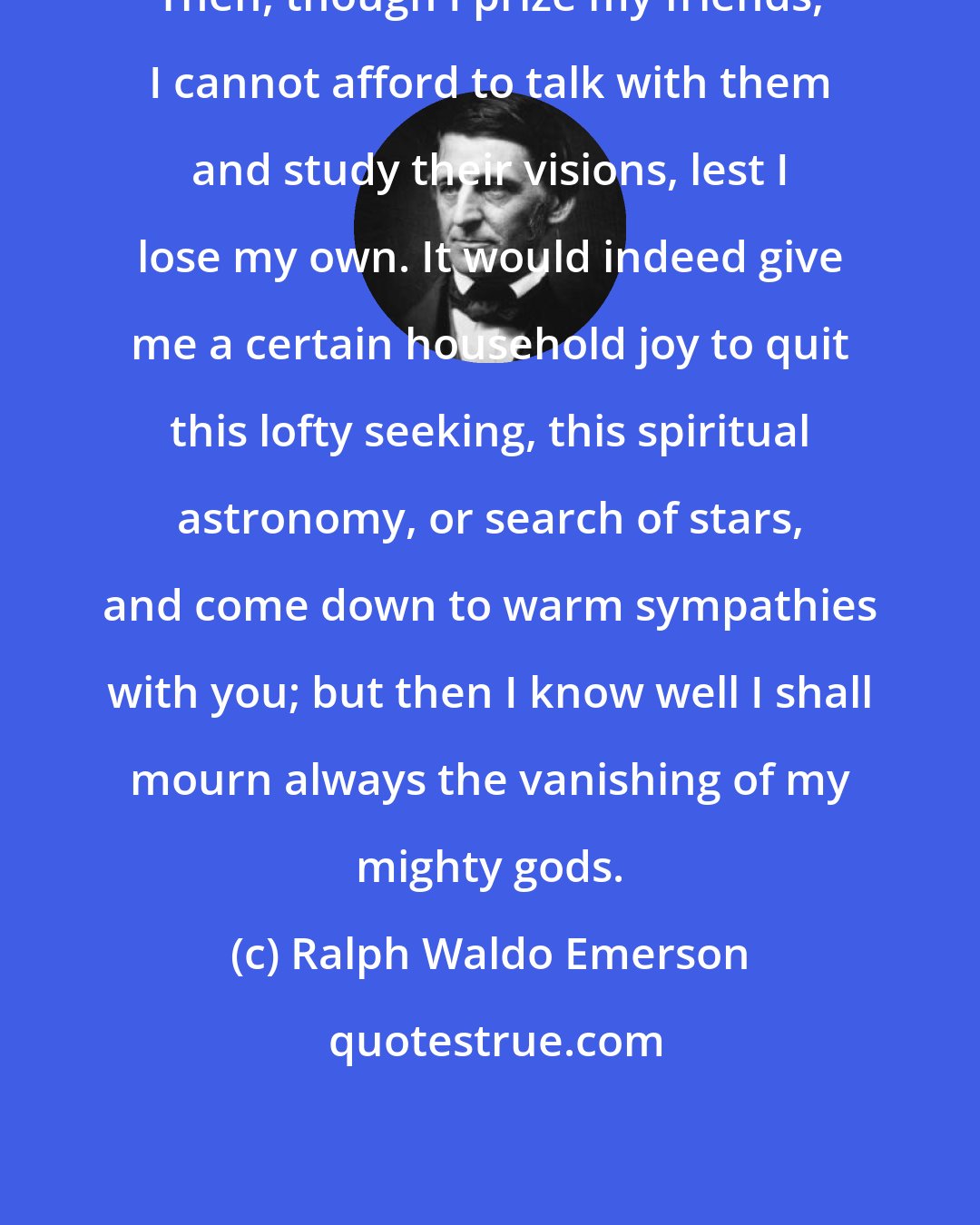 Ralph Waldo Emerson: Then, though I prize my friends, I cannot afford to talk with them and study their visions, lest I lose my own. It would indeed give me a certain household joy to quit this lofty seeking, this spiritual astronomy, or search of stars, and come down to warm sympathies with you; but then I know well I shall mourn always the vanishing of my mighty gods.