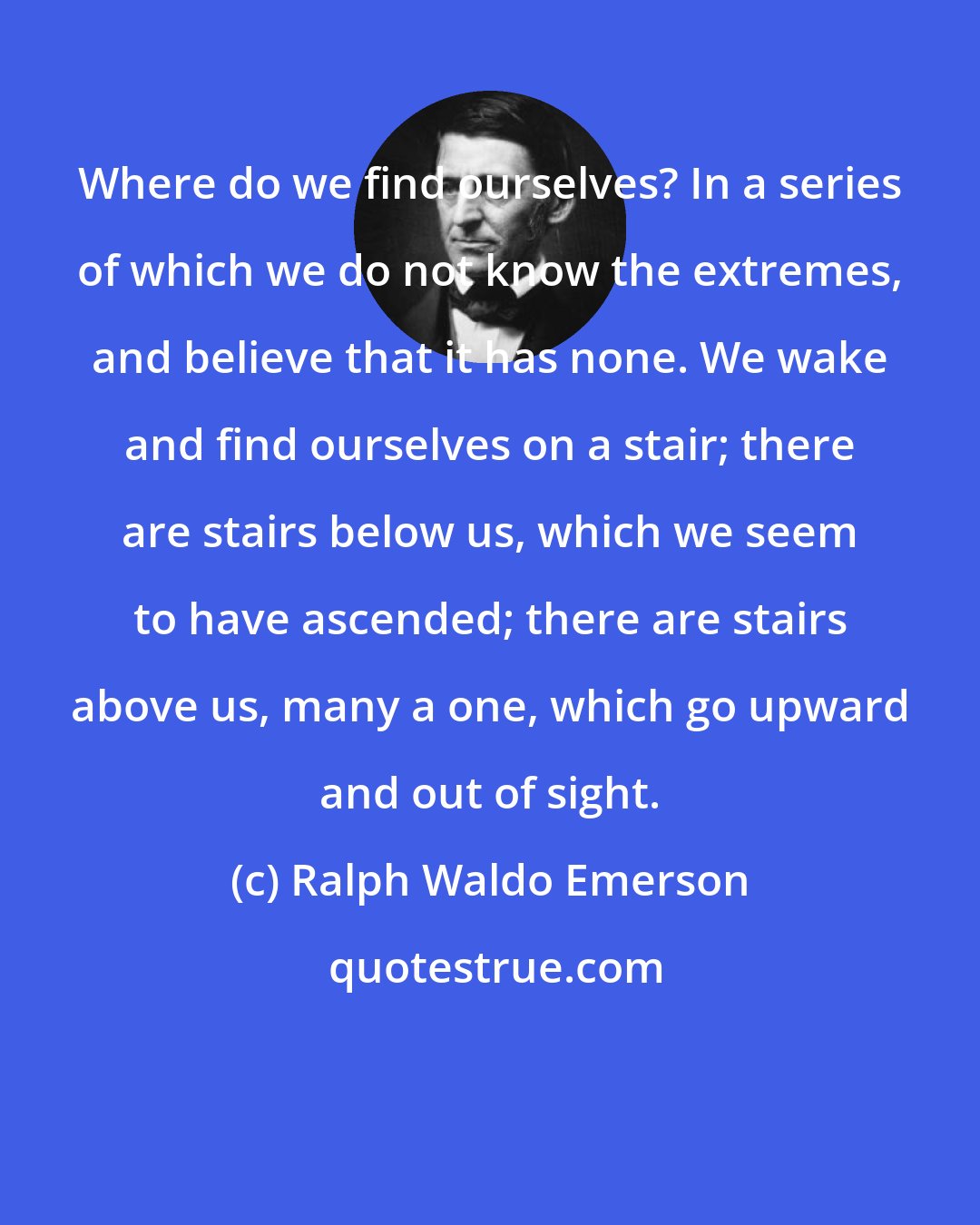 Ralph Waldo Emerson: Where do we find ourselves? In a series of which we do not know the extremes, and believe that it has none. We wake and find ourselves on a stair; there are stairs below us, which we seem to have ascended; there are stairs above us, many a one, which go upward and out of sight.