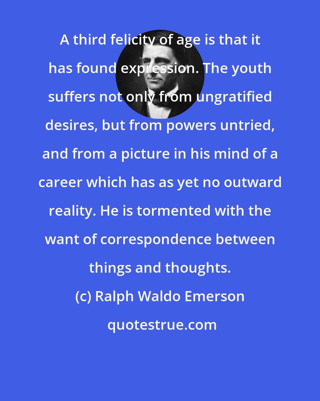 Ralph Waldo Emerson: A third felicity of age is that it has found expression. The youth suffers not only from ungratified desires, but from powers untried, and from a picture in his mind of a career which has as yet no outward reality. He is tormented with the want of correspondence between things and thoughts.