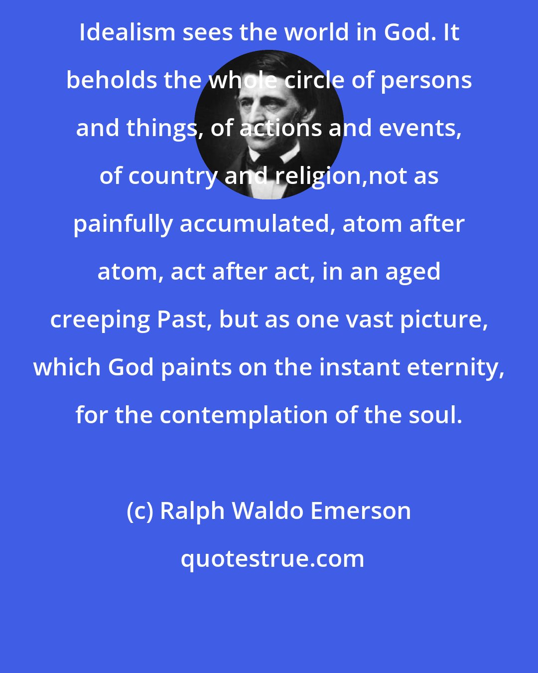 Ralph Waldo Emerson: Idealism sees the world in God. It beholds the whole circle of persons and things, of actions and events, of country and religion,not as painfully accumulated, atom after atom, act after act, in an aged creeping Past, but as one vast picture, which God paints on the instant eternity, for the contemplation of the soul.