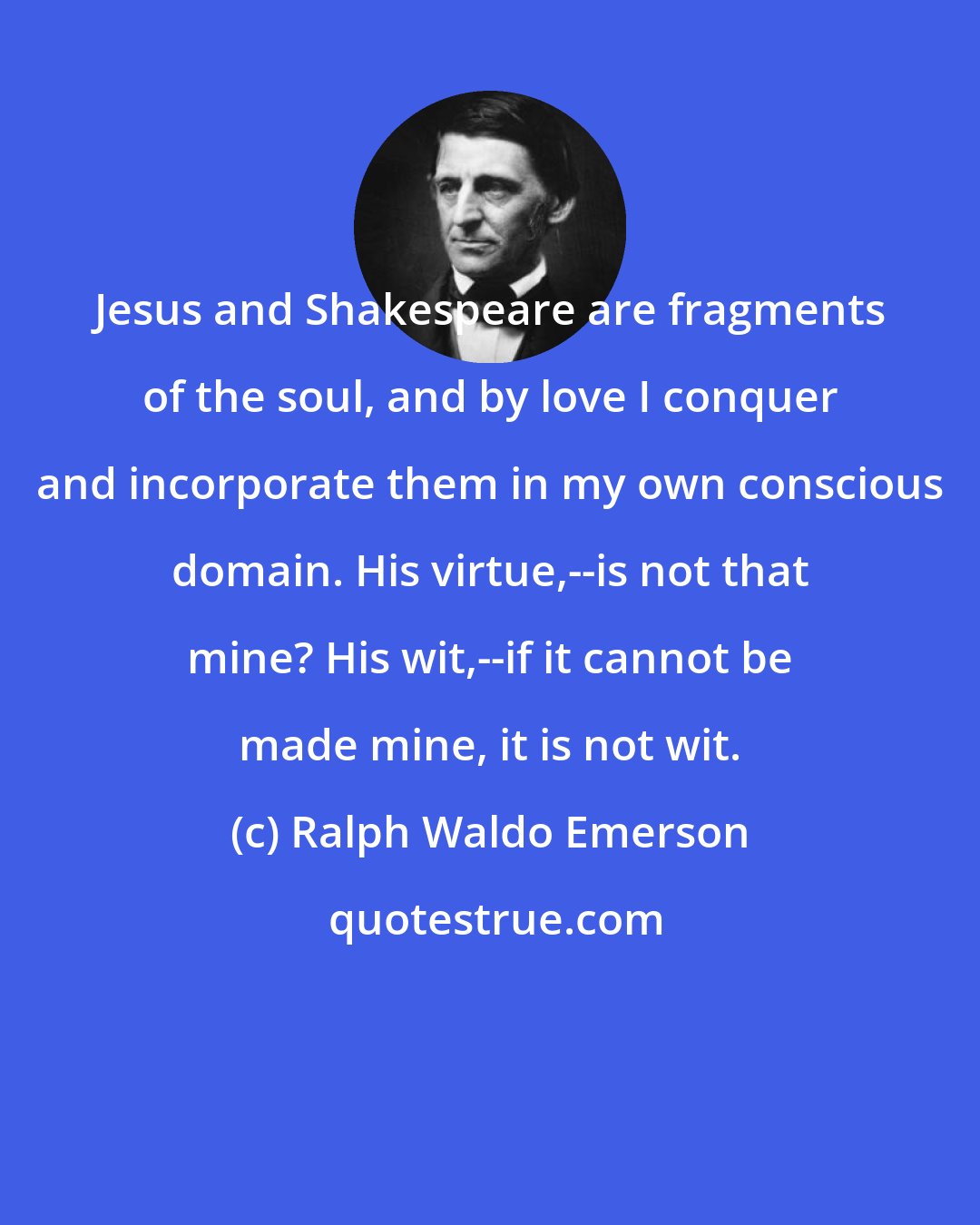 Ralph Waldo Emerson: Jesus and Shakespeare are fragments of the soul, and by love I conquer and incorporate them in my own conscious domain. His virtue,--is not that mine? His wit,--if it cannot be made mine, it is not wit.