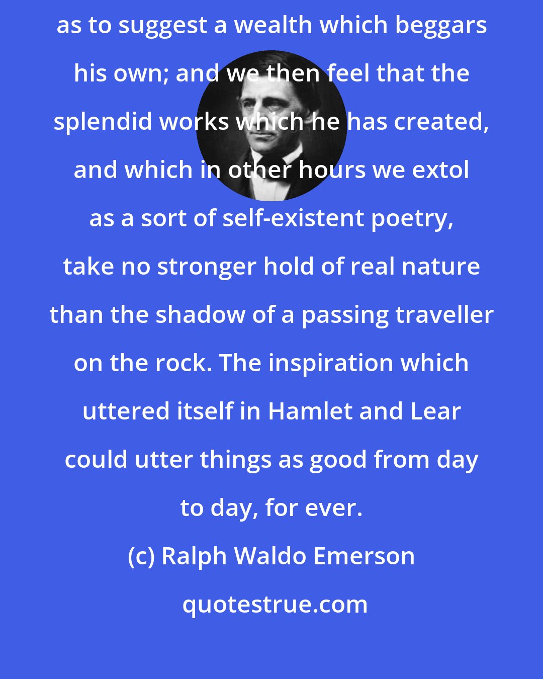 Ralph Waldo Emerson: Shakespeare carries us to such a lofty strain of intelligent activity, as to suggest a wealth which beggars his own; and we then feel that the splendid works which he has created, and which in other hours we extol as a sort of self-existent poetry, take no stronger hold of real nature than the shadow of a passing traveller on the rock. The inspiration which uttered itself in Hamlet and Lear could utter things as good from day to day, for ever.