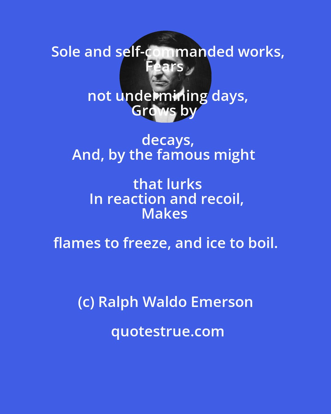 Ralph Waldo Emerson: Sole and self-commanded works,
Fears not undermining days,
Grows by decays,
And, by the famous might that lurks
In reaction and recoil,
Makes flames to freeze, and ice to boil.