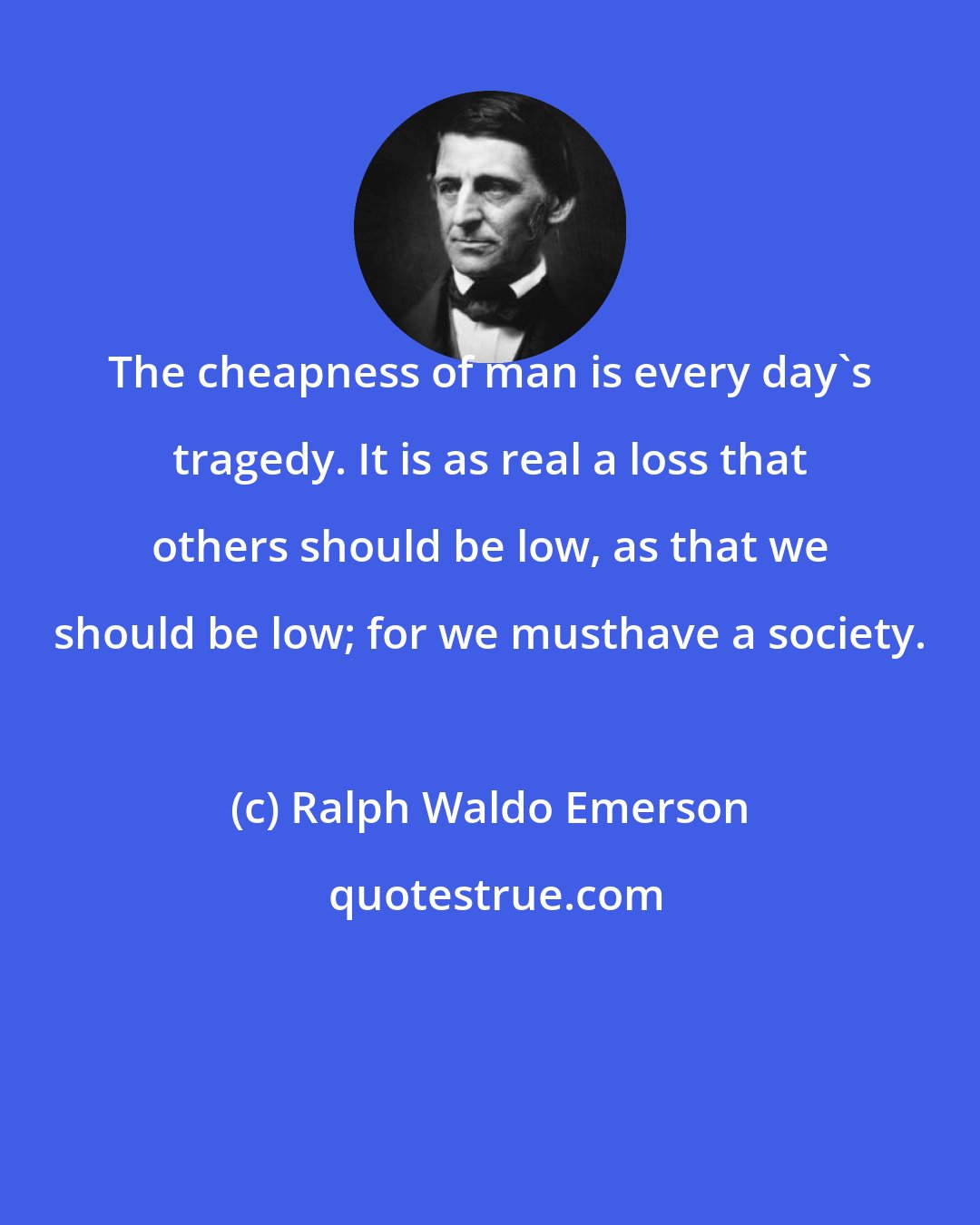 Ralph Waldo Emerson: The cheapness of man is every day's tragedy. It is as real a loss that others should be low, as that we should be low; for we musthave a society.
