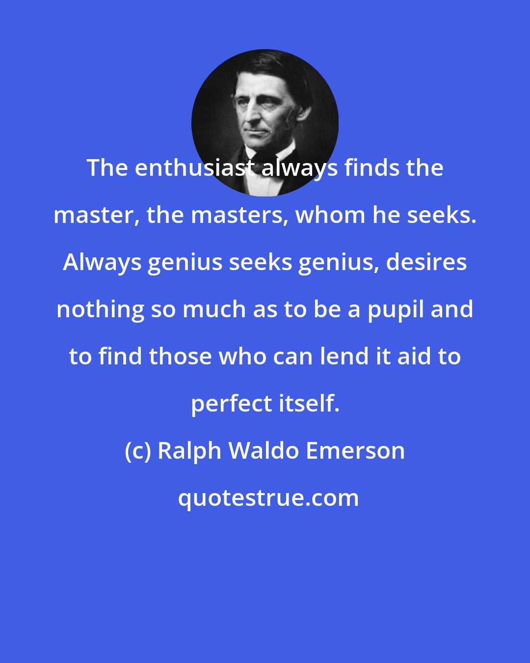 Ralph Waldo Emerson: The enthusiast always finds the master, the masters, whom he seeks. Always genius seeks genius, desires nothing so much as to be a pupil and to find those who can lend it aid to perfect itself.