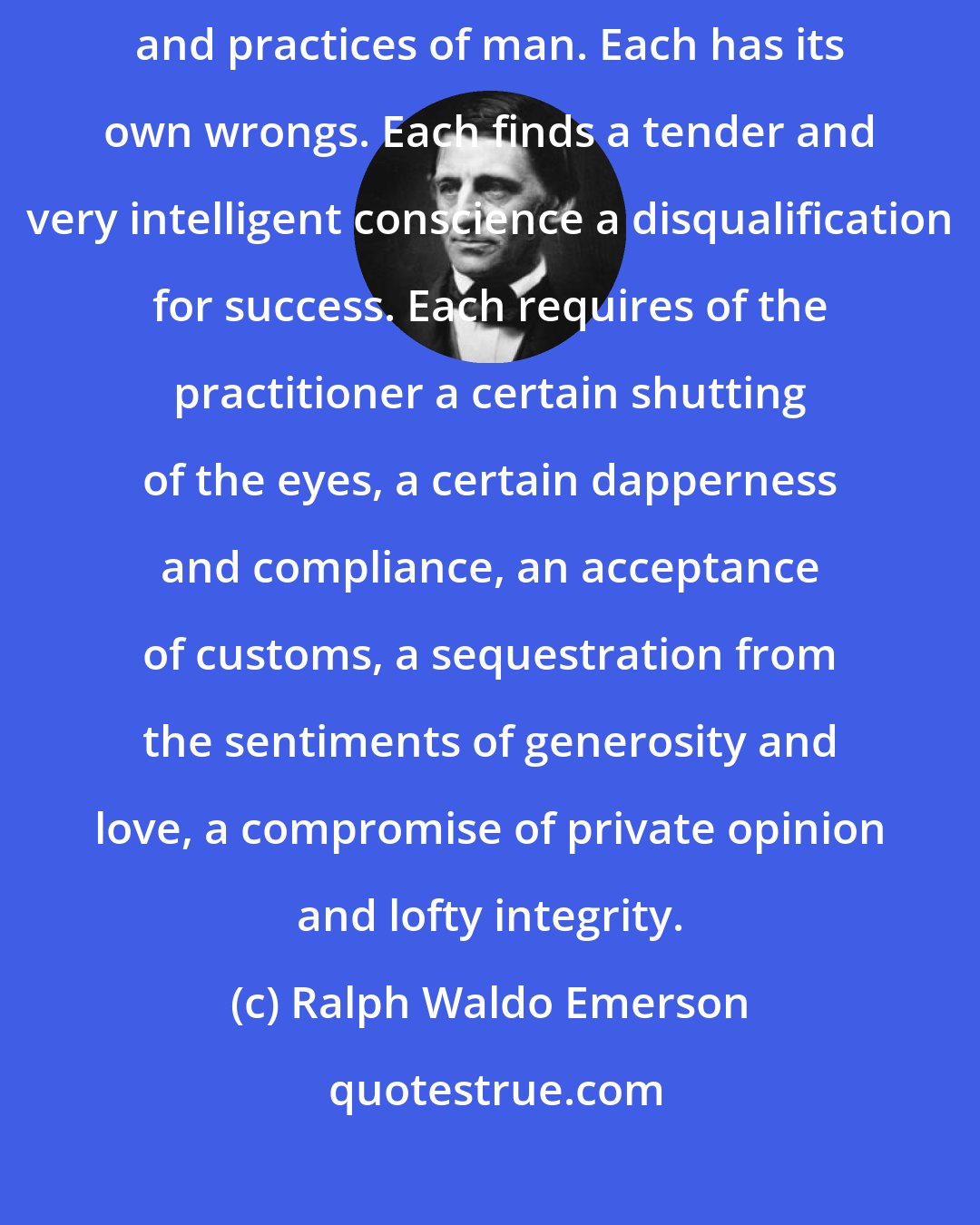 Ralph Waldo Emerson: The trail of the serpent reaches into all the lucrative professions and practices of man. Each has its own wrongs. Each finds a tender and very intelligent conscience a disqualification for success. Each requires of the practitioner a certain shutting of the eyes, a certain dapperness and compliance, an acceptance of customs, a sequestration from the sentiments of generosity and love, a compromise of private opinion and lofty integrity.