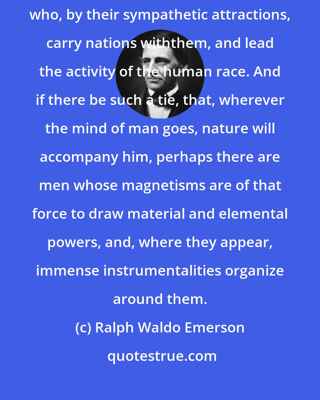 Ralph Waldo Emerson: Who shall set a limit to the influence of a human being? There are men, who, by their sympathetic attractions, carry nations withthem, and lead the activity of the human race. And if there be such a tie, that, wherever the mind of man goes, nature will accompany him, perhaps there are men whose magnetisms are of that force to draw material and elemental powers, and, where they appear, immense instrumentalities organize around them.
