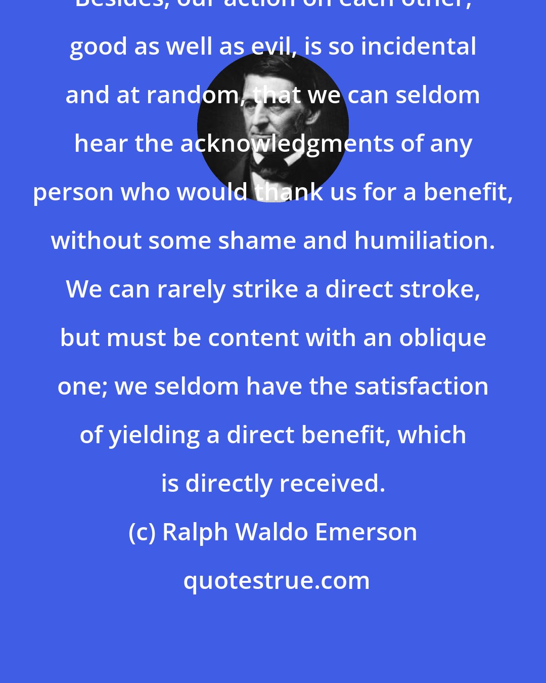 Ralph Waldo Emerson: Besides, our action on each other, good as well as evil, is so incidental and at random, that we can seldom hear the acknowledgments of any person who would thank us for a benefit, without some shame and humiliation. We can rarely strike a direct stroke, but must be content with an oblique one; we seldom have the satisfaction of yielding a direct benefit, which is directly received.