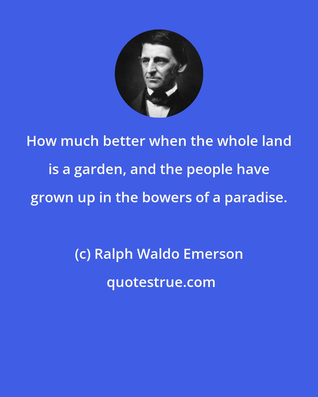Ralph Waldo Emerson: How much better when the whole land is a garden, and the people have grown up in the bowers of a paradise.