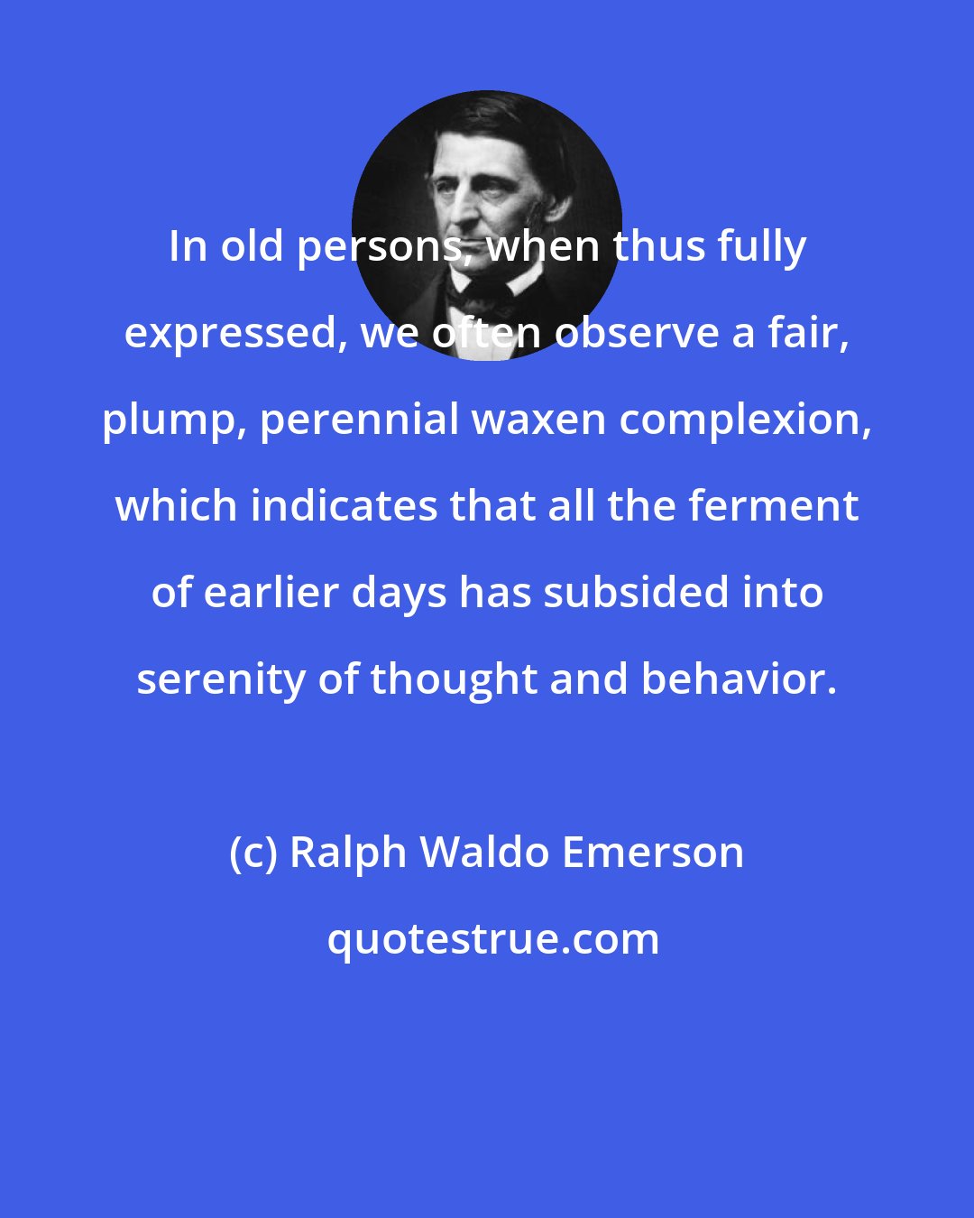 Ralph Waldo Emerson: In old persons, when thus fully expressed, we often observe a fair, plump, perennial waxen complexion, which indicates that all the ferment of earlier days has subsided into serenity of thought and behavior.
