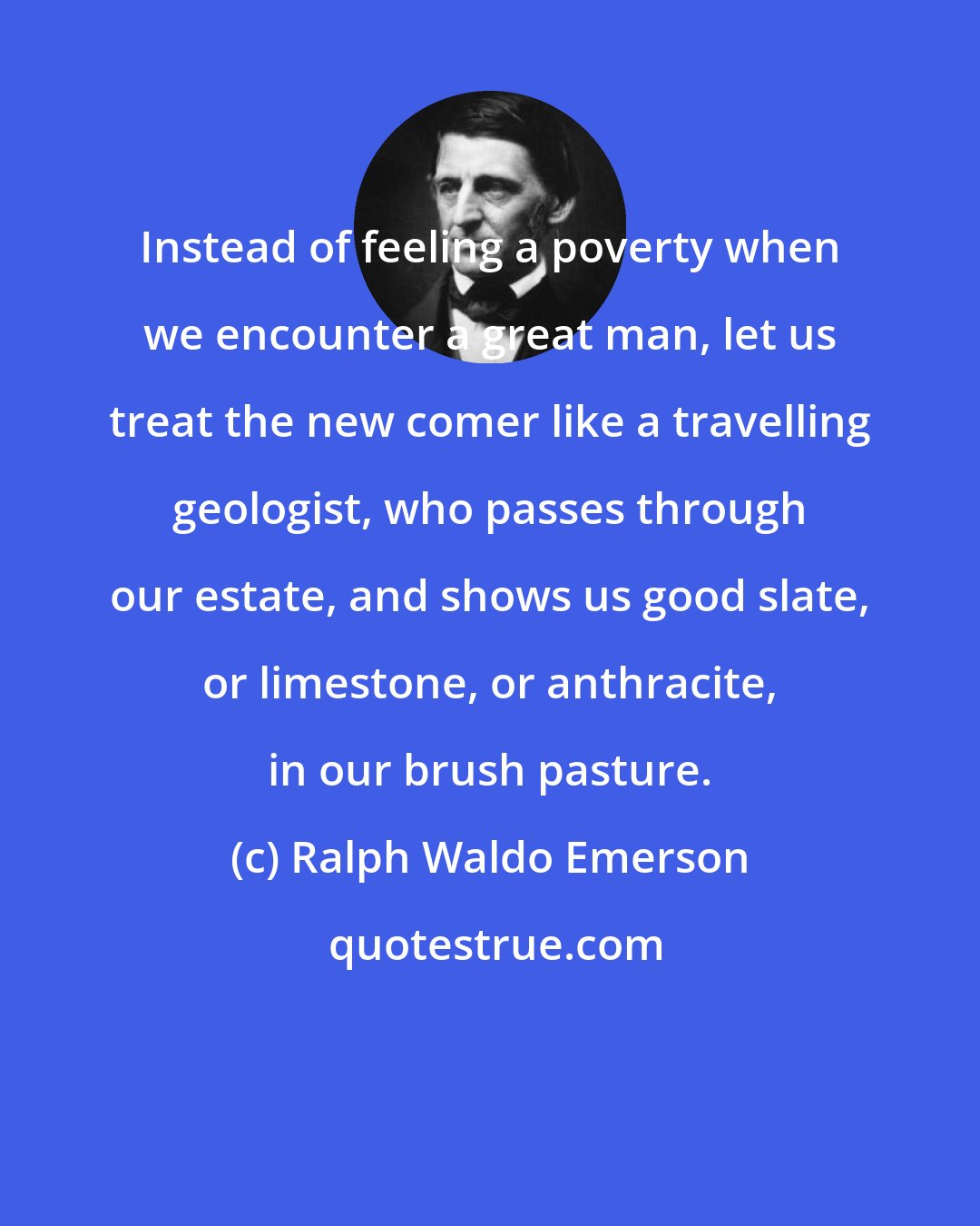 Ralph Waldo Emerson: Instead of feeling a poverty when we encounter a great man, let us treat the new comer like a travelling geologist, who passes through our estate, and shows us good slate, or limestone, or anthracite, in our brush pasture.
