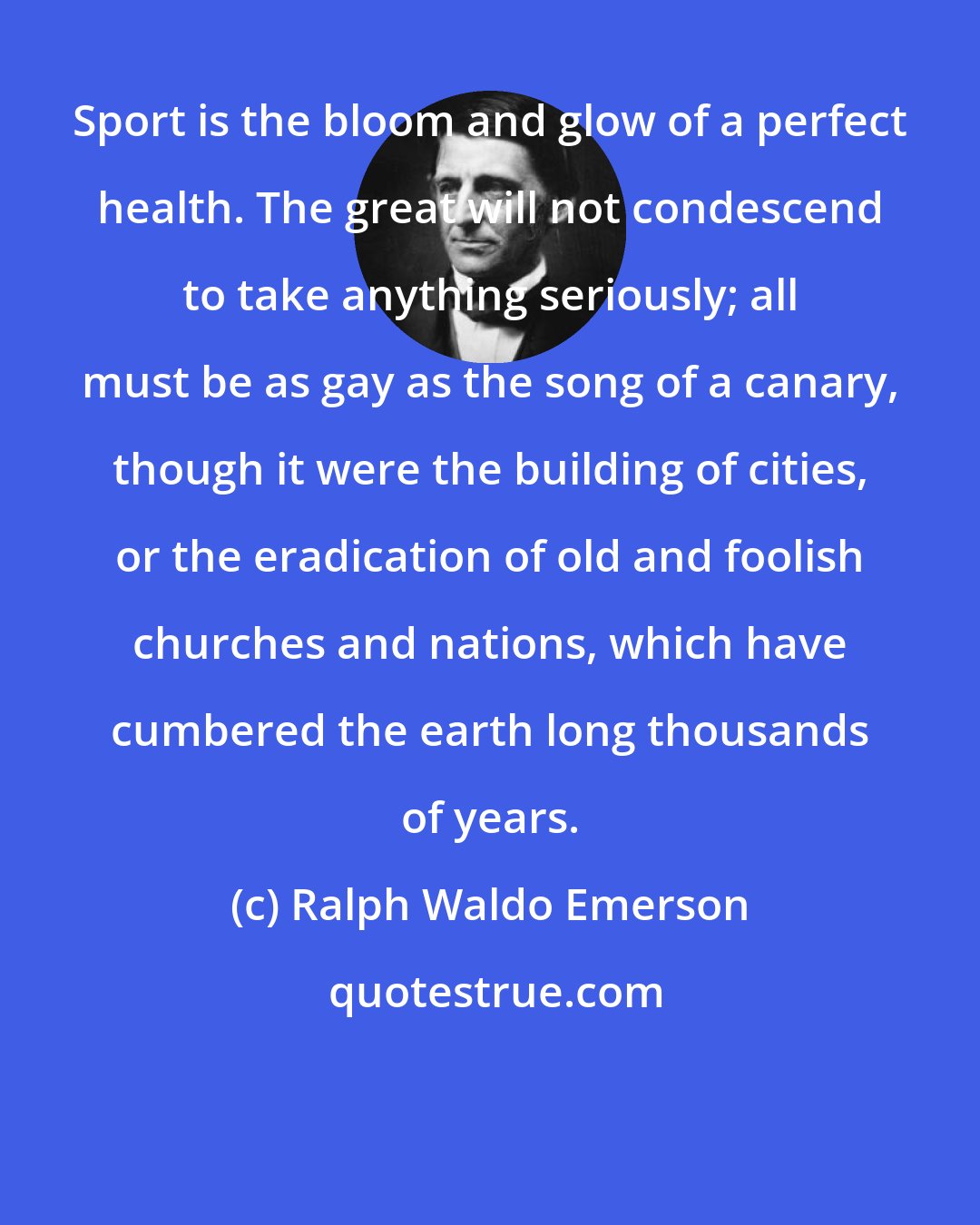 Ralph Waldo Emerson: Sport is the bloom and glow of a perfect health. The great will not condescend to take anything seriously; all must be as gay as the song of a canary, though it were the building of cities, or the eradication of old and foolish churches and nations, which have cumbered the earth long thousands of years.