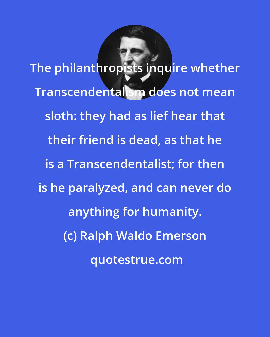 Ralph Waldo Emerson: The philanthropists inquire whether Transcendentalism does not mean sloth: they had as lief hear that their friend is dead, as that he is a Transcendentalist; for then is he paralyzed, and can never do anything for humanity.