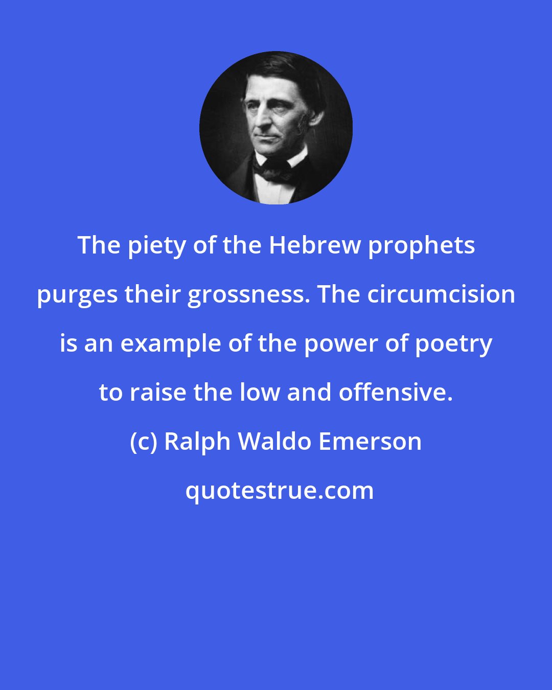 Ralph Waldo Emerson: The piety of the Hebrew prophets purges their grossness. The circumcision is an example of the power of poetry to raise the low and offensive.