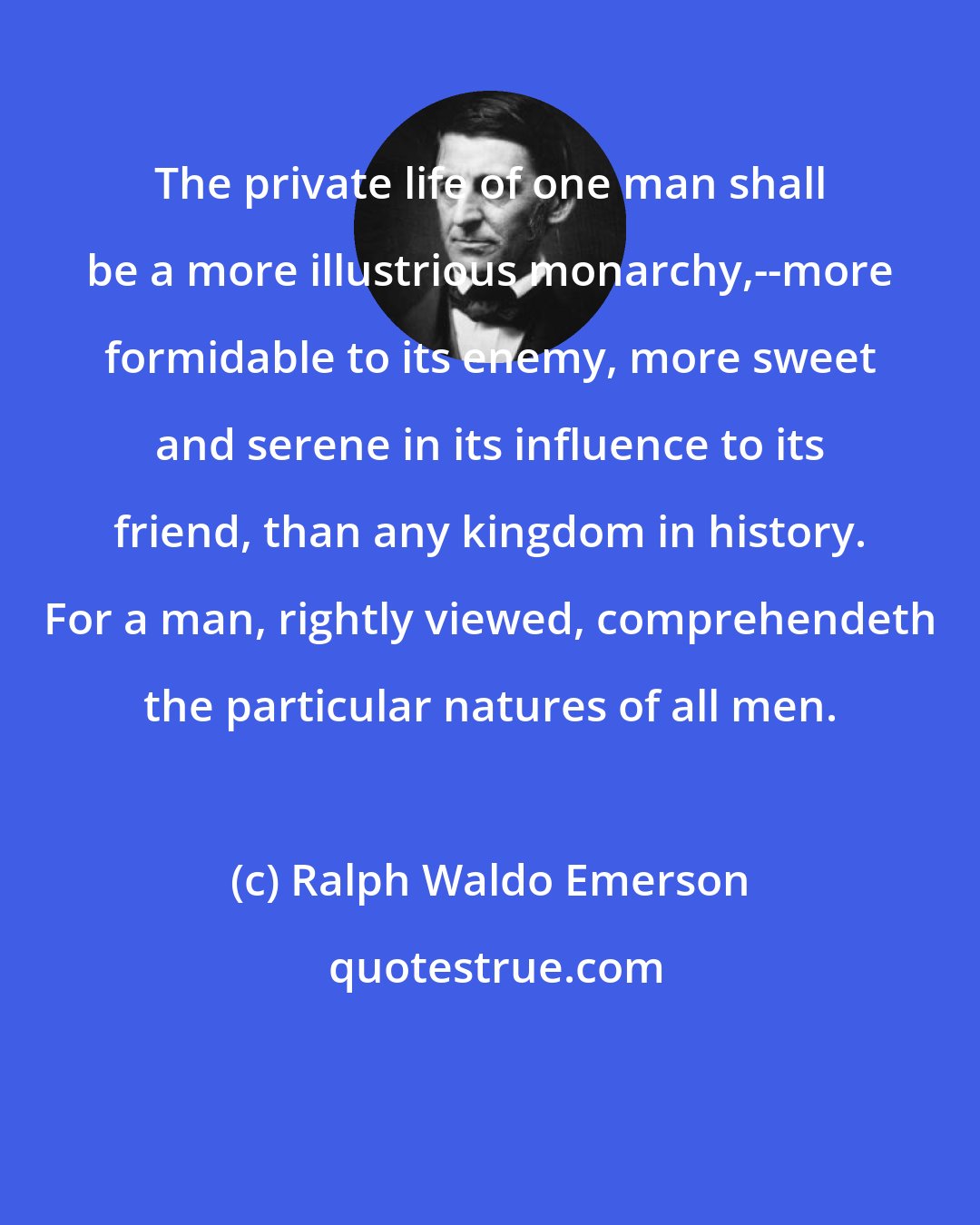 Ralph Waldo Emerson: The private life of one man shall be a more illustrious monarchy,--more formidable to its enemy, more sweet and serene in its influence to its friend, than any kingdom in history. For a man, rightly viewed, comprehendeth the particular natures of all men.