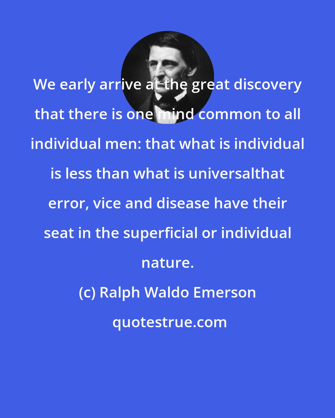 Ralph Waldo Emerson: We early arrive at the great discovery that there is one mind common to all individual men: that what is individual is less than what is universalthat error, vice and disease have their seat in the superficial or individual nature.