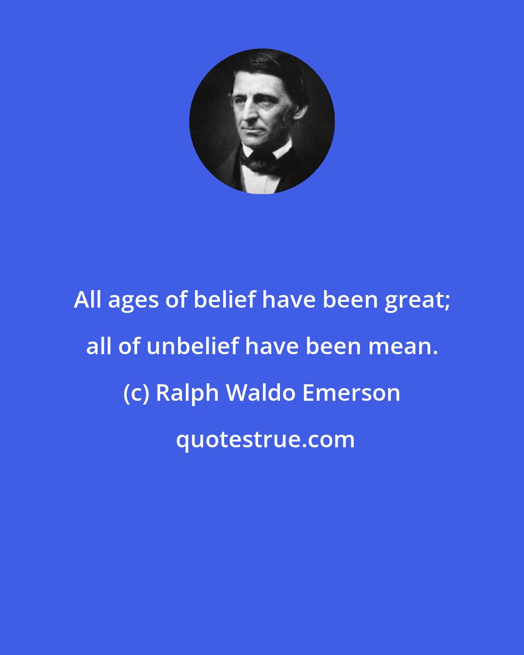 Ralph Waldo Emerson: All ages of belief have been great; all of unbelief have been mean.
