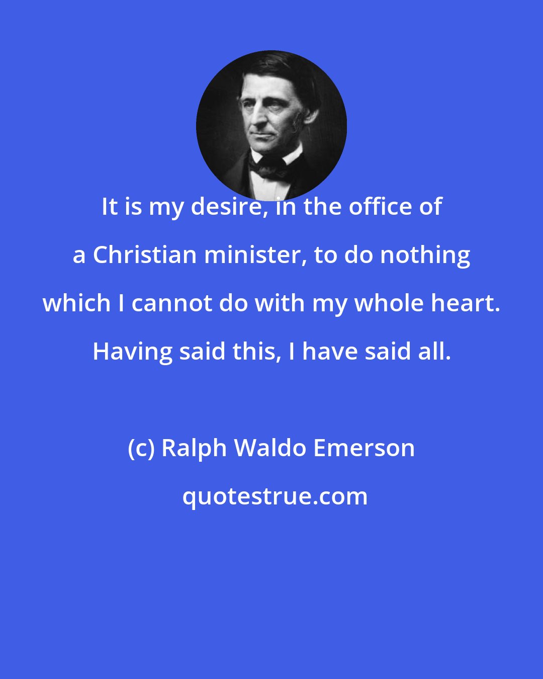 Ralph Waldo Emerson: It is my desire, in the office of a Christian minister, to do nothing which I cannot do with my whole heart. Having said this, I have said all.
