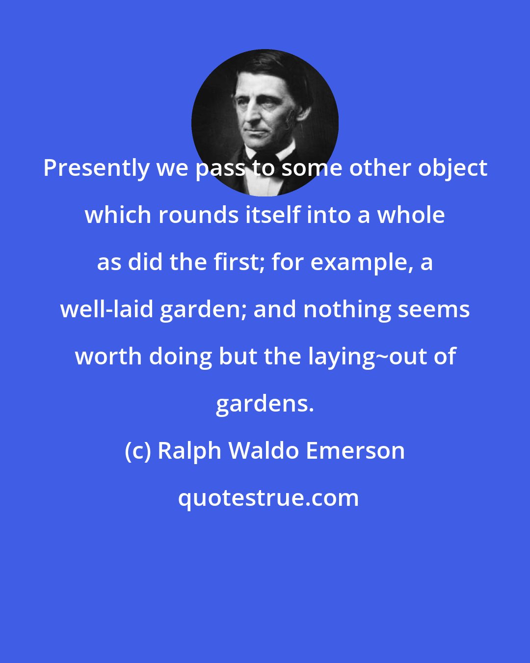 Ralph Waldo Emerson: Presently we pass to some other object which rounds itself into a whole as did the first; for example, a well-laid garden; and nothing seems worth doing but the laying~out of gardens.