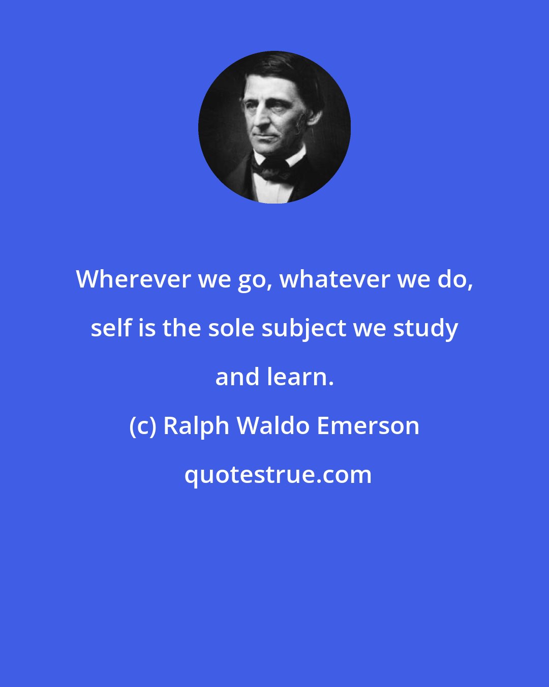 Ralph Waldo Emerson: Wherever we go, whatever we do, self is the sole subject we study and learn.