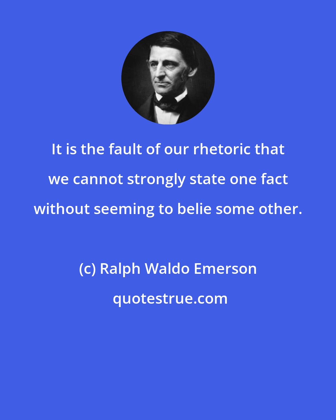 Ralph Waldo Emerson: It is the fault of our rhetoric that we cannot strongly state one fact without seeming to belie some other.