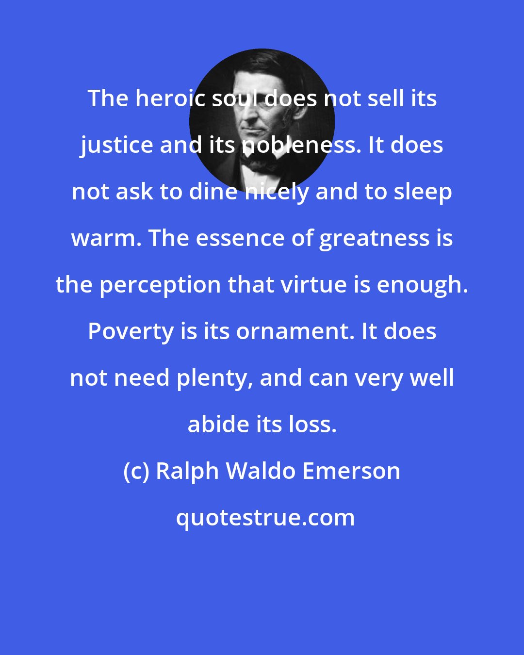 Ralph Waldo Emerson: The heroic soul does not sell its justice and its nobleness. It does not ask to dine nicely and to sleep warm. The essence of greatness is the perception that virtue is enough. Poverty is its ornament. It does not need plenty, and can very well abide its loss.