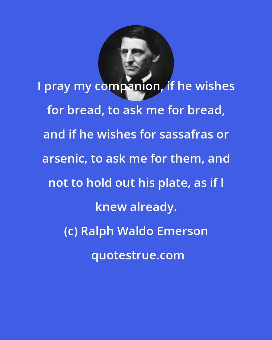 Ralph Waldo Emerson: I pray my companion, if he wishes for bread, to ask me for bread, and if he wishes for sassafras or arsenic, to ask me for them, and not to hold out his plate, as if I knew already.