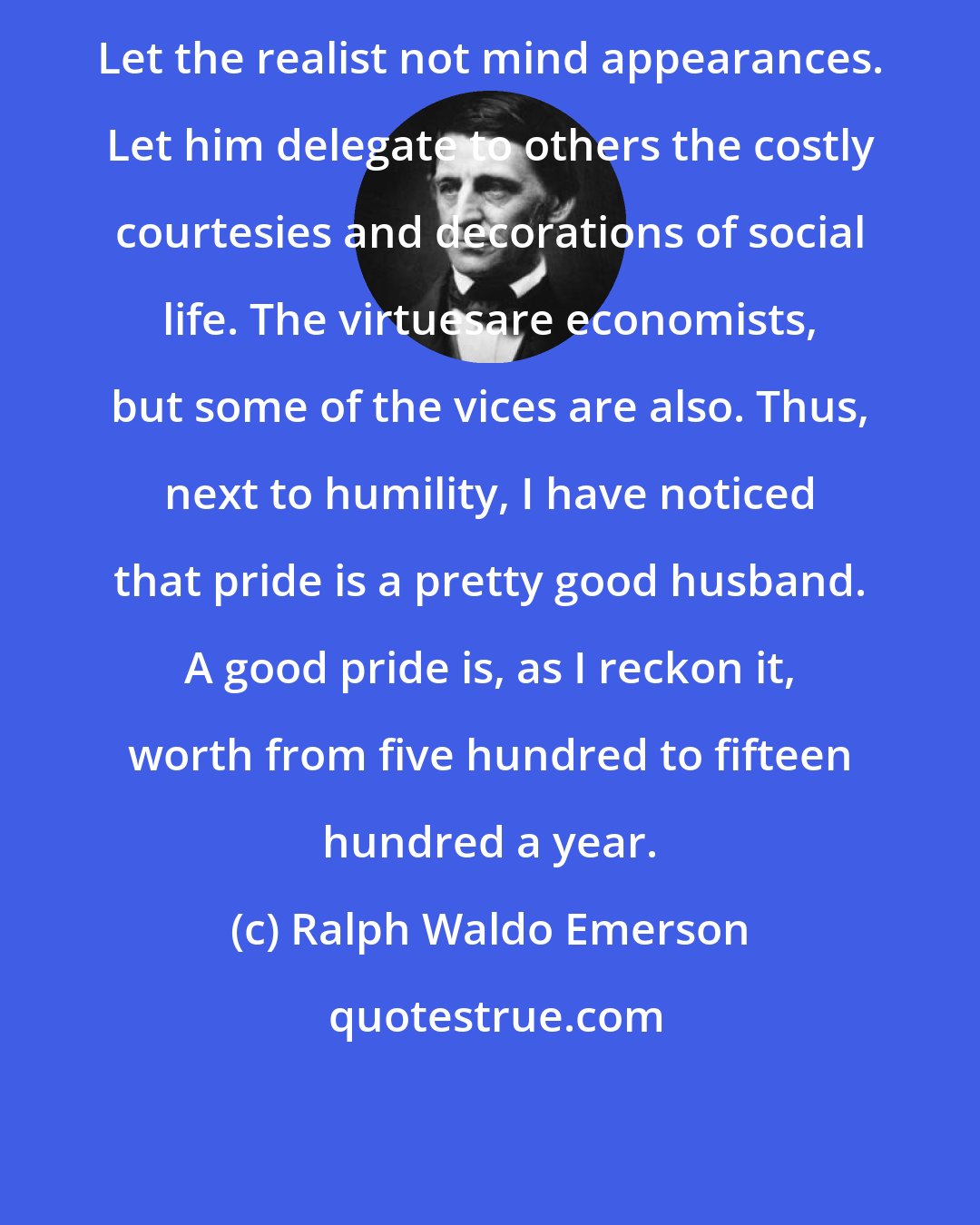 Ralph Waldo Emerson: Let the realist not mind appearances. Let him delegate to others the costly courtesies and decorations of social life. The virtuesare economists, but some of the vices are also. Thus, next to humility, I have noticed that pride is a pretty good husband. A good pride is, as I reckon it, worth from five hundred to fifteen hundred a year.