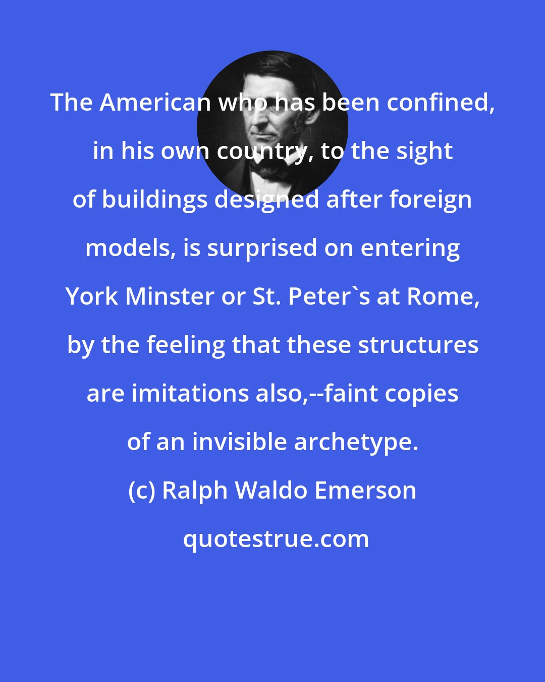 Ralph Waldo Emerson: The American who has been confined, in his own country, to the sight of buildings designed after foreign models, is surprised on entering York Minster or St. Peter's at Rome, by the feeling that these structures are imitations also,--faint copies of an invisible archetype.