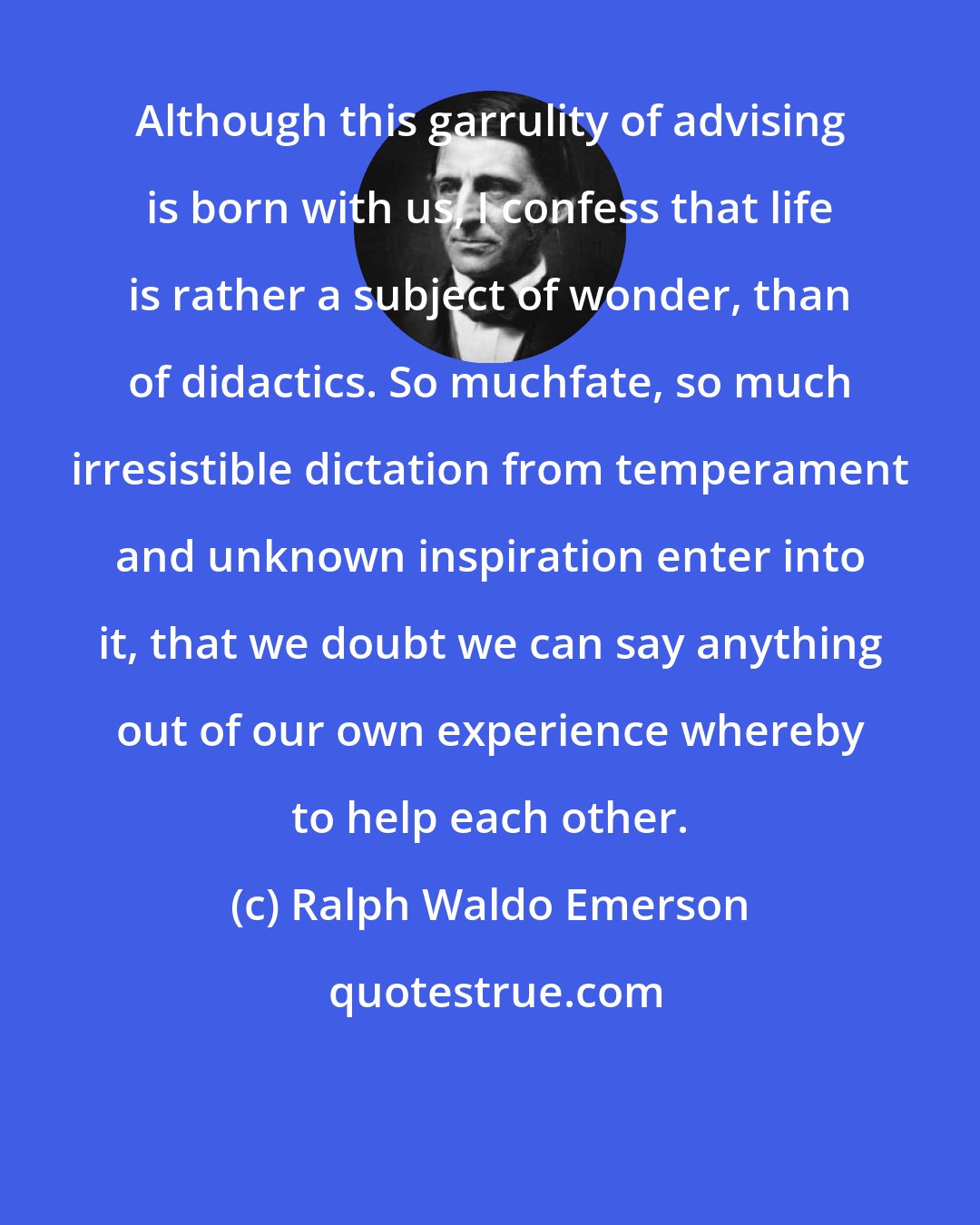 Ralph Waldo Emerson: Although this garrulity of advising is born with us, I confess that life is rather a subject of wonder, than of didactics. So muchfate, so much irresistible dictation from temperament and unknown inspiration enter into it, that we doubt we can say anything out of our own experience whereby to help each other.