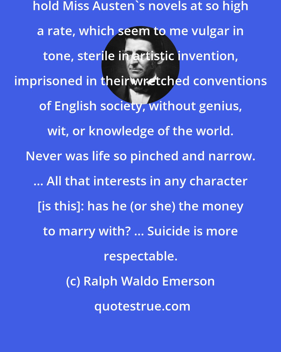 Ralph Waldo Emerson: I am at a loss to understand why people hold Miss Austen's novels at so high a rate, which seem to me vulgar in tone, sterile in artistic invention, imprisoned in their wretched conventions of English society, without genius, wit, or knowledge of the world. Never was life so pinched and narrow. ... All that interests in any character [is this]: has he (or she) the money to marry with? ... Suicide is more respectable.