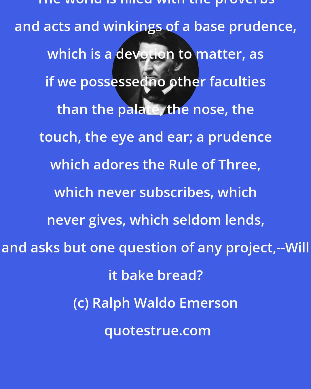 Ralph Waldo Emerson: The world is filled with the proverbs and acts and winkings of a base prudence, which is a devotion to matter, as if we possessedno other faculties than the palate, the nose, the touch, the eye and ear; a prudence which adores the Rule of Three, which never subscribes, which never gives, which seldom lends, and asks but one question of any project,--Will it bake bread?