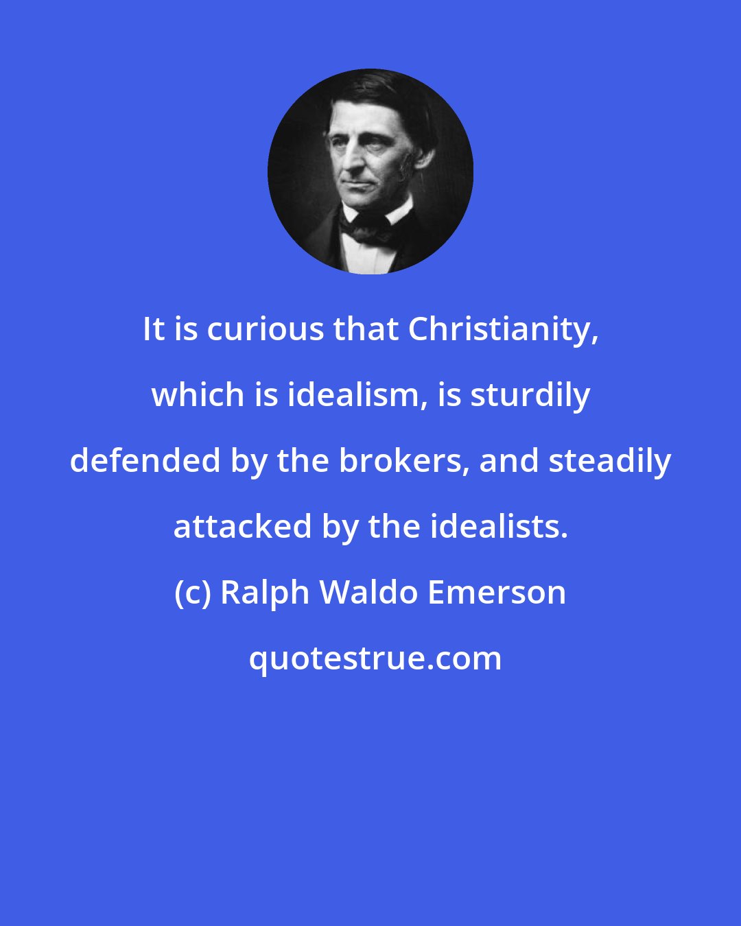 Ralph Waldo Emerson: It is curious that Christianity, which is idealism, is sturdily defended by the brokers, and steadily attacked by the idealists.