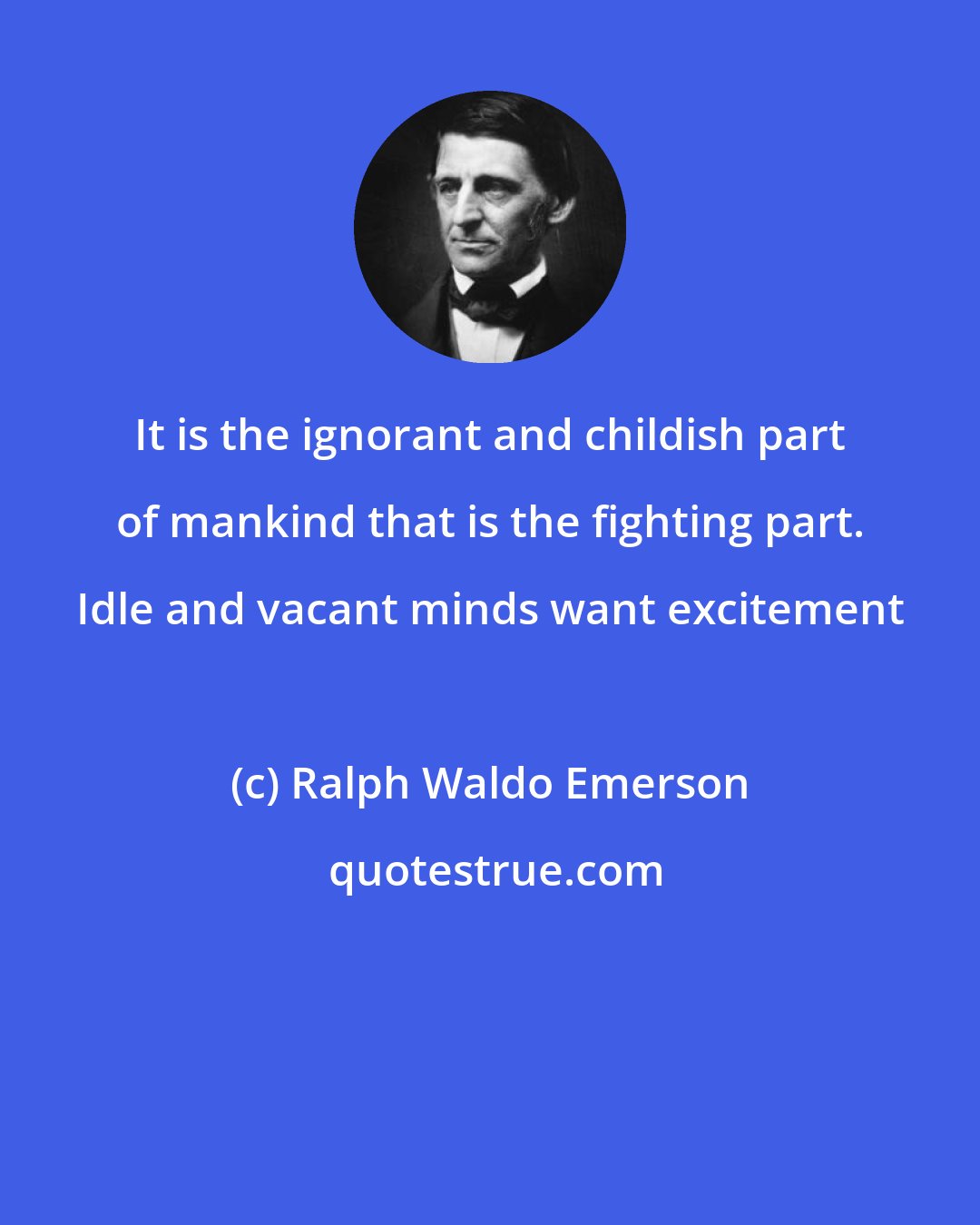 Ralph Waldo Emerson: It is the ignorant and childish part of mankind that is the fighting part. Idle and vacant minds want excitement
