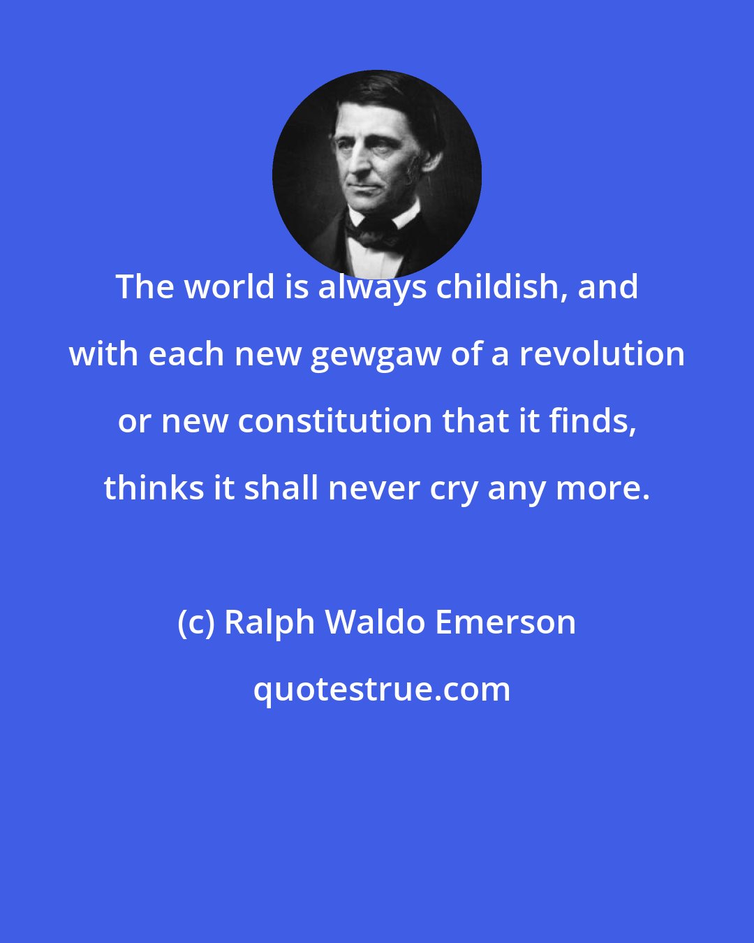 Ralph Waldo Emerson: The world is always childish, and with each new gewgaw of a revolution or new constitution that it finds, thinks it shall never cry any more.