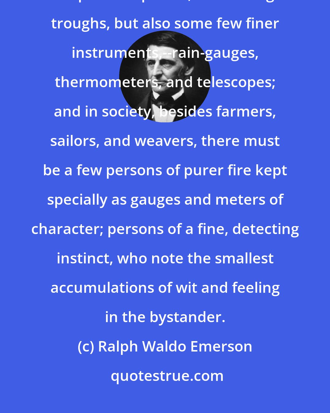 Ralph Waldo Emerson: In our Mechanics' Fair, there must be not only bridges, ploughs, carpenter's planes, and baking troughs, but also some few finer instruments,--rain-gauges, thermometers, and telescopes; and in society, besides farmers, sailors, and weavers, there must be a few persons of purer fire kept specially as gauges and meters of character; persons of a fine, detecting instinct, who note the smallest accumulations of wit and feeling in the bystander.
