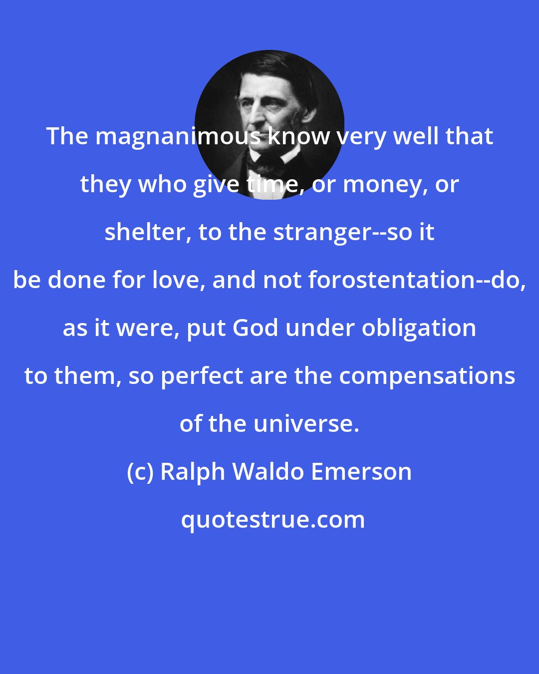 Ralph Waldo Emerson: The magnanimous know very well that they who give time, or money, or shelter, to the stranger--so it be done for love, and not forostentation--do, as it were, put God under obligation to them, so perfect are the compensations of the universe.