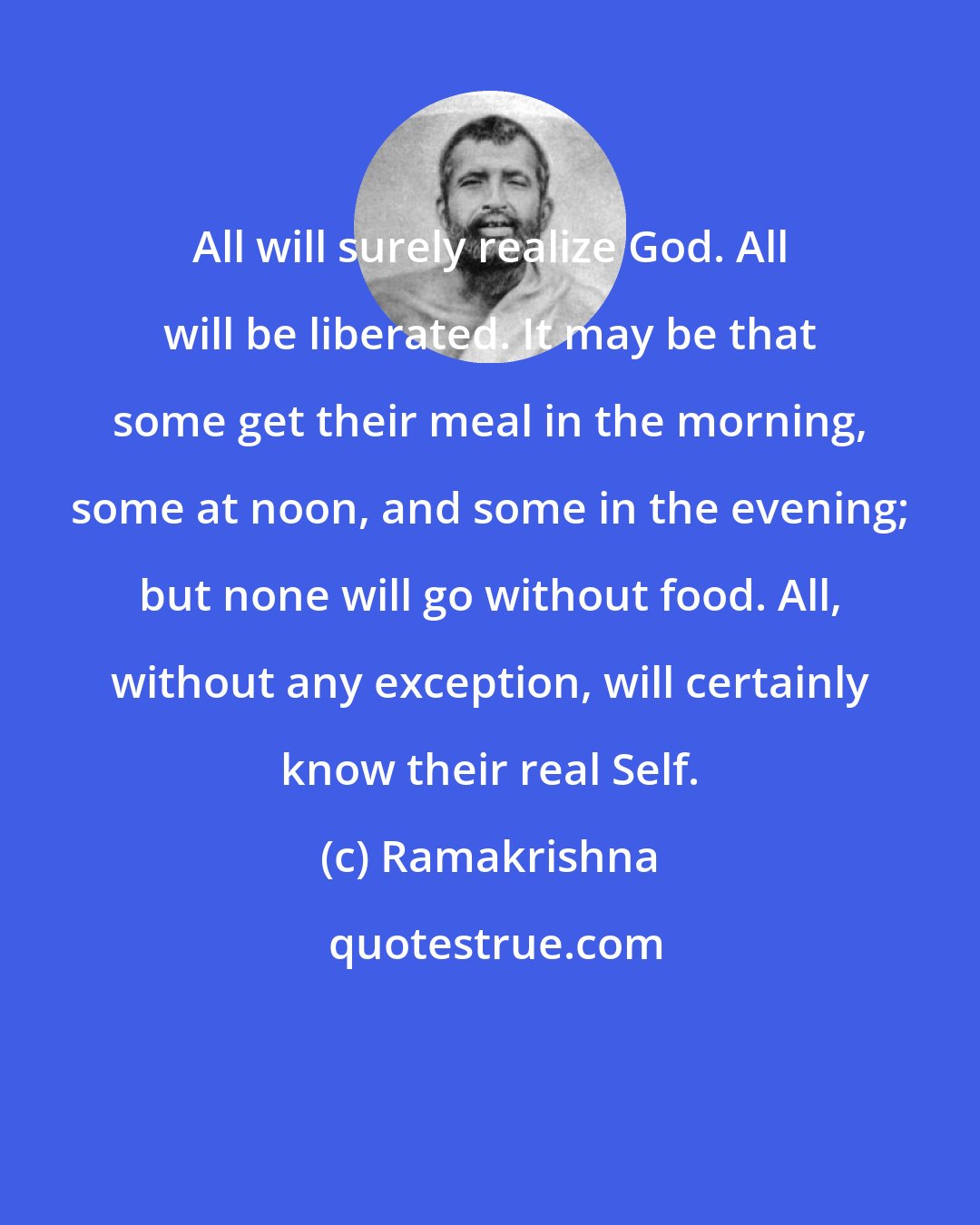 Ramakrishna: All will surely realize God. All will be liberated. It may be that some get their meal in the morning, some at noon, and some in the evening; but none will go without food. All, without any exception, will certainly know their real Self.